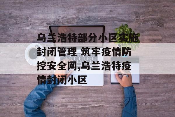 乌兰浩特部分小区实施封闭管理 筑牢疫情防控安全网,乌兰浩特疫情封闭小区