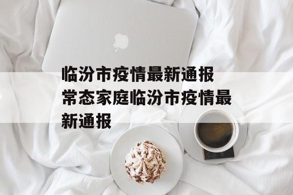 临汾市疫情最新通报 常态家庭临汾市疫情最新通报