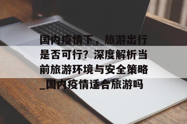 国内疫情下，旅游出行是否可行？深度解析当前旅游环境与安全策略_国内疫情适合旅游吗