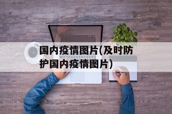 国内疫情图片(及时防护国内疫情图片)