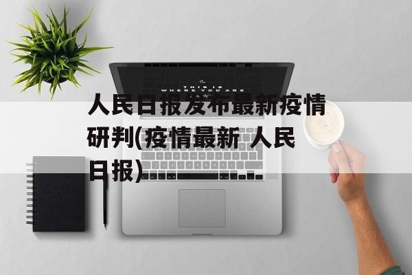 人民日报发布最新疫情研判(疫情最新 人民日报)