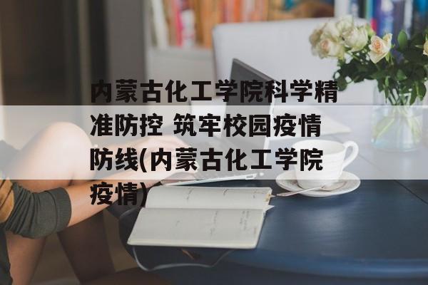 内蒙古化工学院科学精准防控 筑牢校园疫情防线(内蒙古化工学院疫情)