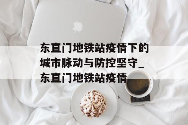 东直门地铁站疫情下的城市脉动与防控坚守_东直门地铁站疫情