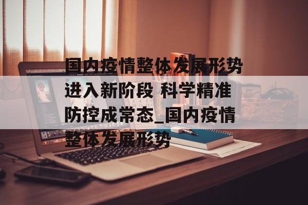 国内疫情整体发展形势进入新阶段 科学精准防控成常态_国内疫情整体发展形势