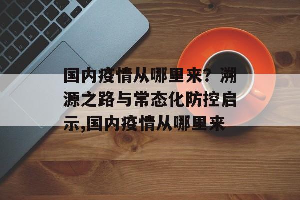 国内疫情从哪里来？溯源之路与常态化防控启示,国内疫情从哪里来