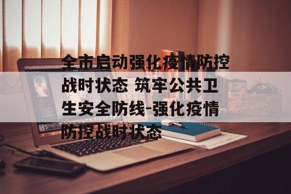 全市启动强化疫情防控战时状态 筑牢公共卫生安全防线-强化疫情防控战时状态