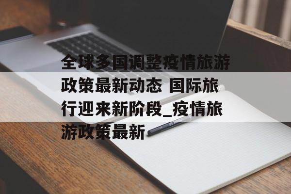 全球多国调整疫情旅游政策最新动态 国际旅行迎来新阶段_疫情旅游政策最新