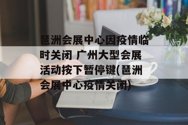 琶洲会展中心因疫情临时关闭 广州大型会展活动按下暂停键(琶洲会展中心疫情关闭)